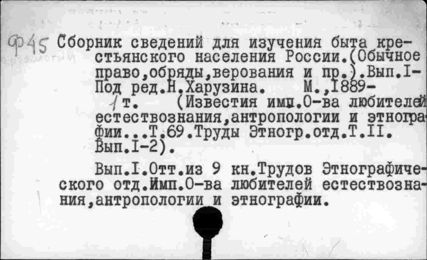 ﻿û' Сборник сведений для изучения быта крестьянского населения России,(Обычное право,обряды.верования и пр.).Вып.1-Под ред.Н.Харузина. М.,1889-7т. (Известия имв.О-ва любителей естествознания,антропологии и зтноіра фии...Т. 69. Труды Этногр. отд .Т.Н. Вып.1-2).
Вып.Т.Отт.из 9 кн.Трудов Этнографического отд.Йип.О-ва любителей естествознания, антропологии и этнографии.